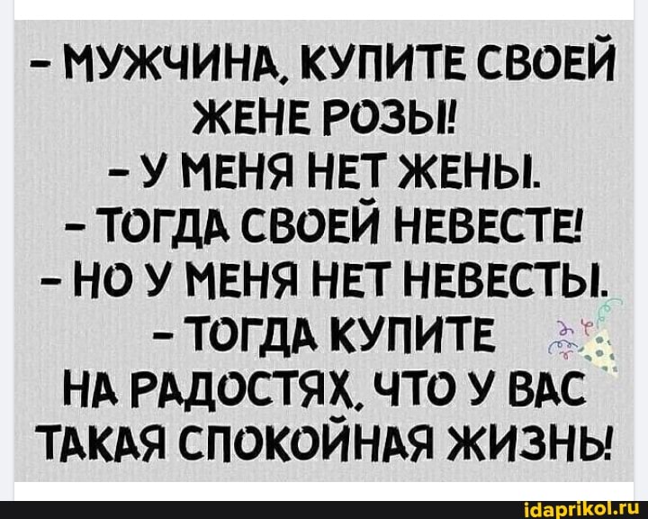 - МУЖЧИНА, КУПИТЕ СВОЕЙ ЖЕНЕ РОЗЫ!
-У МЕНЯ НЕТ ЖЕНЫ.
ТОГДА СВОЕЙ НЕВЕСТЕ!
- НОУ МЕНЯ НЕТ НЕВЕСТЫ.
ТОГДА КУПИТЕ
НА РАДОСТЯХ. ЧТО У ВАС
ТАКАЯ СПОКОЙНАЯ ЖИЗНЫ