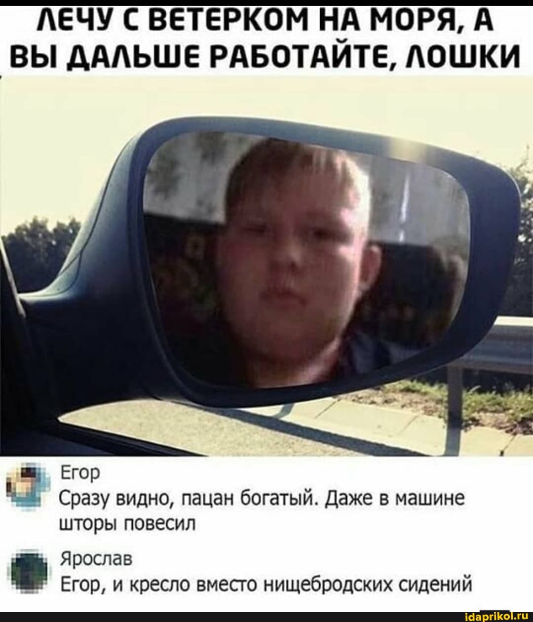 ЛЕЧУ С ВЕТЕРКОМ НА МОРЯ, А ВЫ ДАЛЬШЕ РАБОТАИТЕ, ЛОШКИ
гл
Егор
Сразу видно, пацан богатый. Даже в машине шторы повесил
Ярослав
Егор, и кресло вместо нищебродских сидений