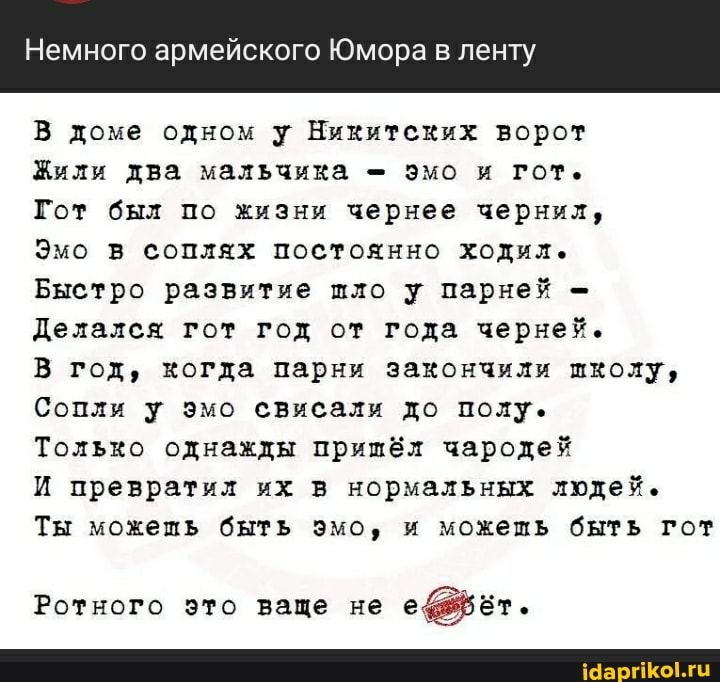 Немного армейского Юмора в ленту
В доме одном у Никитских ворот
Жили два мальчика эмо и гот.
Гот был по жизни чернее чернил,
Эмо в соплях постоянно ходил.
Быстро развитие шло у парней -
Делался гот год от года черней.
В год, когда парни закончили школу,
Сопли у эмо свисали до полу.
Только однажды пришёл чародей
И превратил их в нормальных людей.
Ты можешь быть эмо, и можешь быть гот
Ротного это ваще не ет.