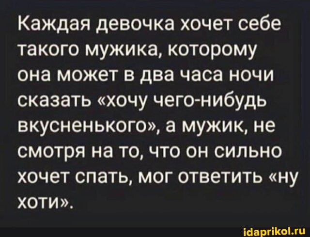 Каждая девочка хочет себе такого мужика, которому
она может в два часа ночи сказать "хочу чего-нибудь вкусненького", а мужик, не смотря на то, что он сильно хочет спать, мог ответить "ну