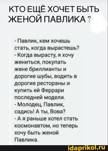 кто ЕЩЁ ХОЧЕТ БЫТЬ ЖЕНОЙ ПАВЛИКА ?
- Павлик, кем хочешь стать, когда вырастешь?
- Когда вырасту, я хочу жениться, покупать жене бриллианты и дорогие шубы, водить в дорогие рестораны и купить ей Феррари последней модели.
- Молодец, Павлик, садись! А ты, Вова?
- Ая раньше хотел стать космонавтом, но теперь хочу быть женой
Павлика.