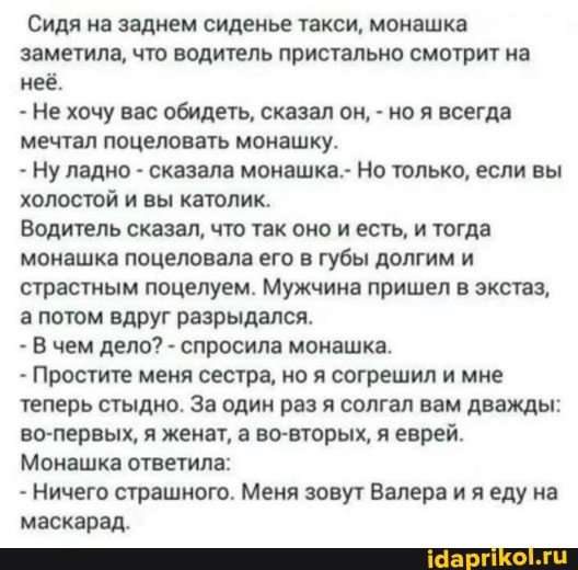 Сидя на заднем сиденье такси, монашка заметила, что водитель пристально смотрит на неё.
- Не хочу вас обидеть, сказал он, - но я всегда мечтал поцеловать монашку.
- Ну ладно - сказала монашка.- Но только, если вы холостой и вы католик.
Водитель сказал, что так оно и есть, и тогда монашка поцеловала его в губы долгим и страстным поцелуем. Мужчина пришел в экстаз, а потом вдруг разрыдался.
- В чем дело? - спросила монашка.
- Простите меня сестра, но я согрешил и мне теперь стыдно. За один раз я солгал вам дважды: во-первых, я женат, а во-вторых, я еврей.
Монашка ответила:
- Ничего страшного. Меня зовут Валера и еду на маскарад.