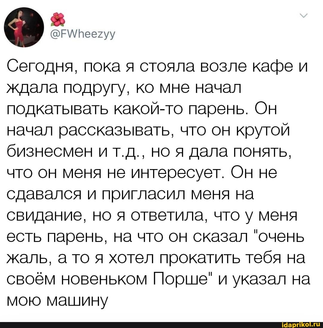 Сегодня, пока я стояла возле кафе и ждала подругу, ко мне начал подкатывать какой-то парень. Он начал рассказывать, что он крутой бизнесмен и т.д., но я дала понять, что он меня не интересует. Он не сдавался и пригласил меня на свидание, но я ответила, что у меня есть парень, на что он сказал "очень жаль, а то я хотел прокатить тебя на своём новеньком Порше" и указал на мою машину