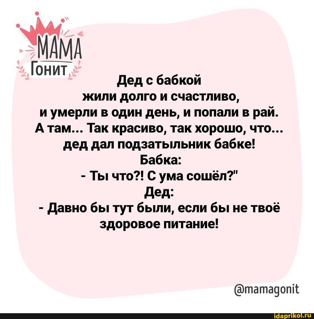 МАМА
Гонит Дед с бабкой
жили долго и счастливо, и умерли в один день, и попали в рай.
А там... Так красиво, так хорошо, что...
дед дал подзатыльник бабке!
Бабка:
- Ты что?! С ума сошёл?"
Дед:
- Давно бы тут были, если бы не твоё здоровое питание!
(@татадопк