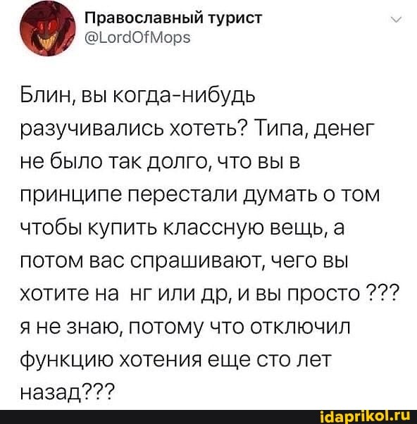 Православный турист
Блин, вы когда-нибудь разучивались хотеть? Типа, денег не было так долго, что вы в принципе перестали думать о том чтобы купить классную вещь, а потом вас спрашивают, чего вы хотите на нг или др, и вы просто яне знаю, потому что отключил функцию хотения еще сто лет назад???