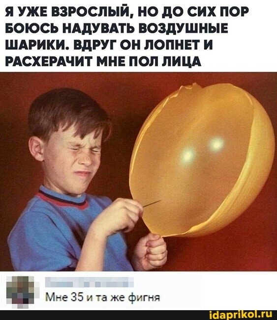 Я УЖЕ ВЗРОСЛЫЙ, НО ДО СИХ ПОР БОЮСЬ НАДУВАТЬ ВОЗДУШНЫЕ ШАРИКИ. ВДРУГ ОН ЛОПНЕТ И РАСХЕРАЧИТ МНЕ ПОЛ ЛИЦА
Мне 35 и та же фигня