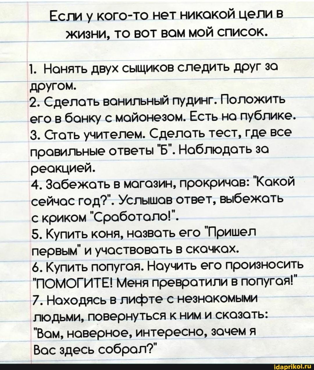 Если у кого-то нет никакой цели в
ЖИЗНИ, ТО ВОТ ВОМ МОЙ СПИСОК.
1. Нанять двух сыщиков следить друг за другом.
2. Сделать ванильный пудинг. Положить его в банку с майонезом. Есть на публике.
3. Стать учителем. Сделать тест, где все правильные ответы "Б". Наблюдать за реакцией.
4. Забежать в магазин, прокричов: "Какой сейчас год?". Услышов ответ, выбежать криком "Сработало!".
5. Купить коня, назвать его "Пришел первым" и участвовать в скачках.
6. Купить попугая. Научить его произносить
"ПОМОГИТЕ! Меня превратили в попугая!"
7. Находясь в лифте с незнакомыми людьми, повернуться к ним и скозать:
"Вам, наверное, интересно, зачем я
Вас здесь собрал?"