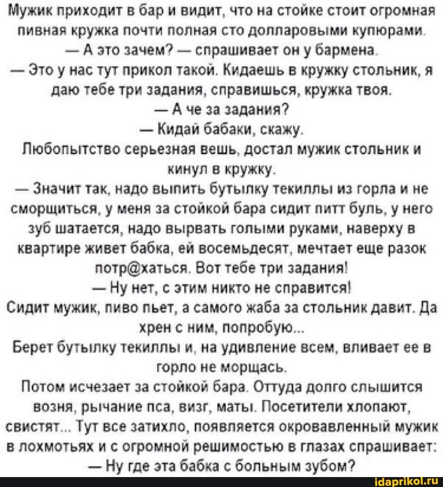 Мужик приходит в бар и видит, что на стойке стоит огромная пивная кружка почти полная сто долларовыми купюрами.
- А это зачем? - спрашивает он у бармена.
- Это у нас тут прикол такой. Кидаешь в кружку стольник, я даю тебе три задания, справишься, кружка твоя.
- Аче за задания?
- Кидай бабаки, скажу.
Любопытство серьезная вешь, достал мужик стольник и кинул в кружку.
- Значит так, надо выпить бутылку текиллы из горла и не сморщиться, у меня за стойкой бара сидит питт буль, у него зуб шатается, надо вырвать голыми руками, наверху в квартире живет бабка, ей восемьдесят, мечтает еще разок
Вот тебе три задания!
- Ну нет, с этим никто не справится!
Сидит мужик, пиво пьет, а самого жаба за стольник давит. Да хрен с ним, попробую...
Берет бутылку текиллы и, на удивление всем, вливает ее в горло не морщась.
Потом исчезает за стойкой бара. Оттуда долго слышится возня, рычание пса, визг, маты. Посетители хлопают, свистят... Тут все затихло, появляется окровавленный мужик в лохмотьях и с огромной решимостью в глазах спрашивает: