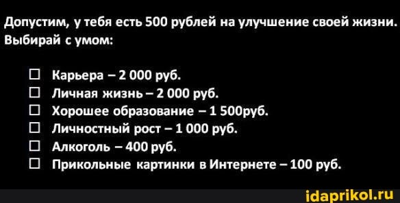 Допустим, у тебя есть 500 рублей на улучшение своей жизни.
Выбирай с умом:
00000
Карьера - 2 000 руб.
Личная жизнь - 2 000 руб.
Хорошее образование - 1 500руб.
Личностный рост - 1 000 руб.
Алкоголь 400 руб.
Прикольные картинки в Интернете - 100 руб.