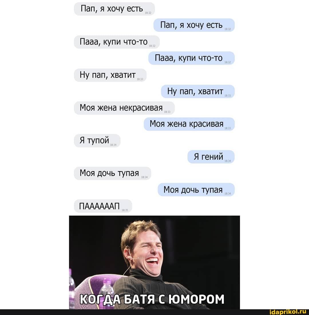 Пап, я хочу есть
Пап, я хочу есть
Пааа, купи что-то
Паза, купи что-то
Ну пап, хватит
Ну пап, хватит
Моя жена некрасивая
Моя жена красивая
Я тупой
Я гений
Моя дочь тупая
Моя дочь тупая
ПААААААП
КОГДА БАТЯ ЮМОРОМ