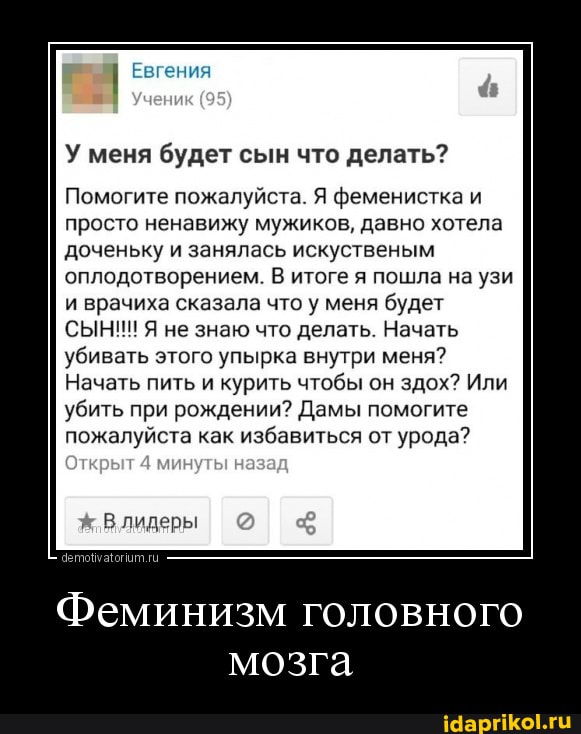 Евгения
У меня будет сын что делать?
Помогите пожалуйста. Я феменистка и просто ненавижу мужиков, давно хотела доченьку и занялась искуственым оплодотворением. В итоге я пошла на узи и врачиха сказала что у меня будет
СЫНИ! Я не знаю что делать. Начать убивать этого упырка внутри меня?
Начать пить и курить чтобы он здох? Или убить при рождении? Дамы помогите пожалуйста как избавиться от урода?
Влидеры
Феминизм головного мозга