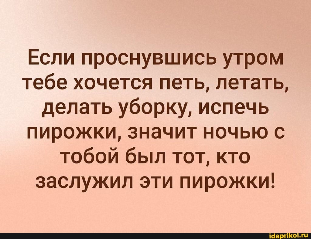 Если проснувшись утром тебе хочется петь, летать, делать уборку, испечь пирожки, значит ночью с тобой был тот, кто заслужил эти пирожки!
