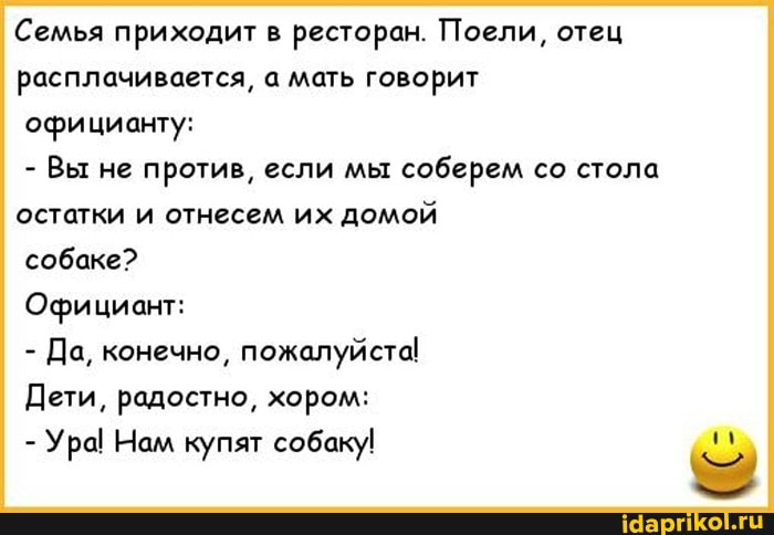 Семья приходит в ресторан. Поели, отец расплачивается, а мать говорит официанту:
- Вы не против, если мы соберем со стола остатки и отнесем их домой
собаке?
Официант:
- Да, конечно, пожалуйста!
Дети, радостно, хором:
- Ура! Нам купят собаку!