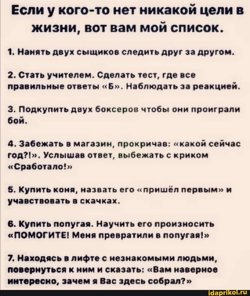 Если у кого-то нет никакой цели в жизни, вот вам мой список.
1. Нанять двух сыщиков следить друг за другом.
2. Стать учителем. Сделать тест, где все правильные ответы "Б". Наблюдать за реакцией.
3. Подкупить двух боксеров чтобы они проиграли бой.
4. Забежать в магазин, прокричав: "какой сейчас год?!". Услышав ответ, выбежать с криком
"Сработало!"
5. Купить коня, назвать его "пришёл первым" и учавствовать в скачках.
6. Купить попугая. Научить его произносить
"ПОМОГИТЕ! Меня превратили в попугая!"
7. Находясь в лифте с незнакомыми людьми, повернуться к ним и сказать: "Вам наверное интересно. зачем Вас здесь собрал?"