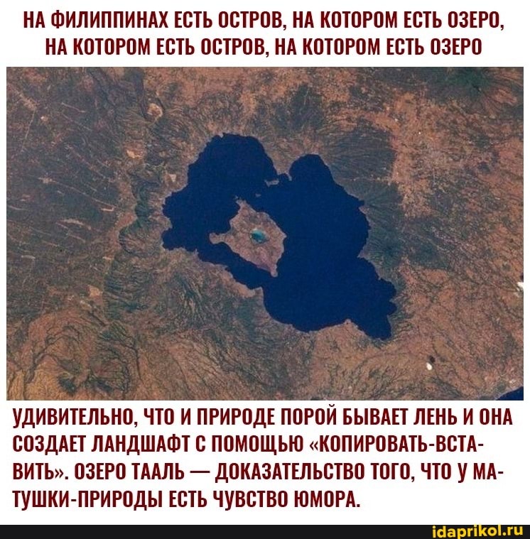 НА ФИЛИППИНАХ ЕСТЬ ОСТРОВ, НА КОТОРОМ ЕСТЬ ОЗЕРО,
НА КОТОРОМ ЕСТЬ ОСТРОВ, НА КОТОРОМ ЕСТЬ ОЗЕРО
УДИВИТЕЛЬНО, ЧТО И ПРИРОДЕ ПОРОЙ БЫВАЕТ ЛЕНЬ И ОНА СОЗДАЕТ ЛАНДШАФТ С ПОМОЩЬЮ "КОПИРОВАТЬ-ВСТА-
ВИТЬ". ОЗЕРО ТААЛЬ - ДОКАЗАТЕЛЬСТВО ТОГО, ЧТО МА-
ТУШКИ-ПРИРОДЫ ЕСТЬ ЧУВСТВО ЮМОРА.