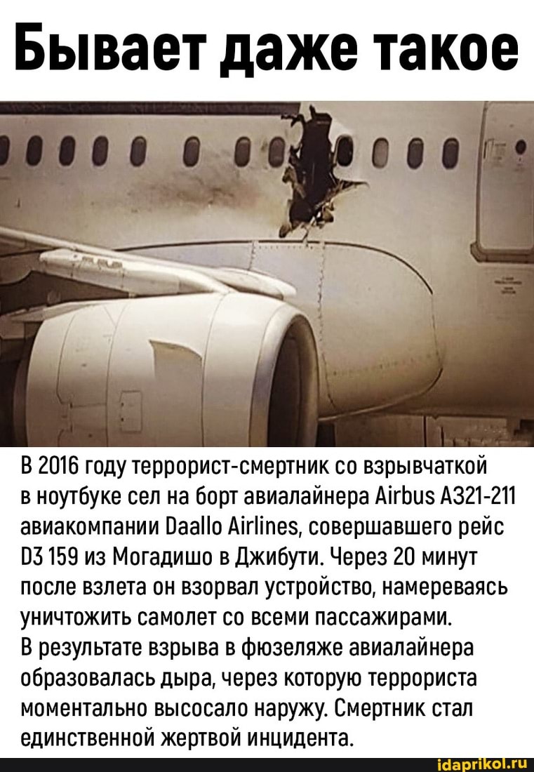 Бывает даже такое
0000
В 2016 году террорист-смертник со взрывчаткой
в ноутбуке сел на борт авиалайнера АтБиз АЗ21-211 авиакомпании Атез, совершавшего рейс
03 159 из Могадишо в Джибути. Через 20 минут после взлета он взорвал устройство, намереваясь уничтожить самолет со всеми пассажирами.
В результате взрыва в фюзеляже авиалайнера образовалась дыра, через которую террориста моментально высосало наружу. Смертник стал единственной жертвой инцидента.