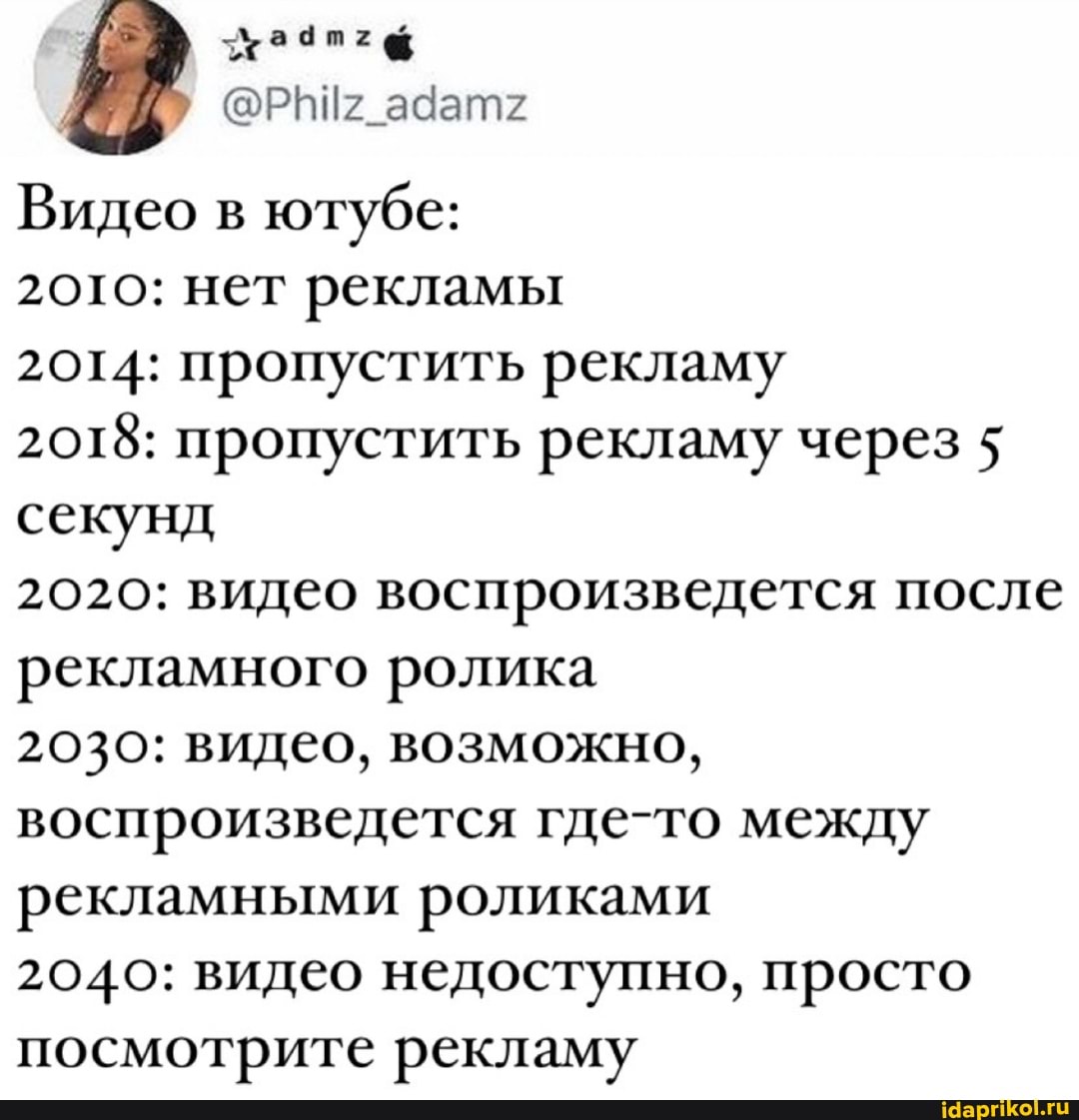 ха
Видео в ютубе:
20то: нет рекламы
2014: пропустить рекламу
2018: пропустить рекламу через 5 секунд
2020: видео воспроизведется после рекламного ролика
2030: видео, возможно, воспроизведется где-то между рекламными роликами
2040: видео недоступно, просто посмотрите рекламу