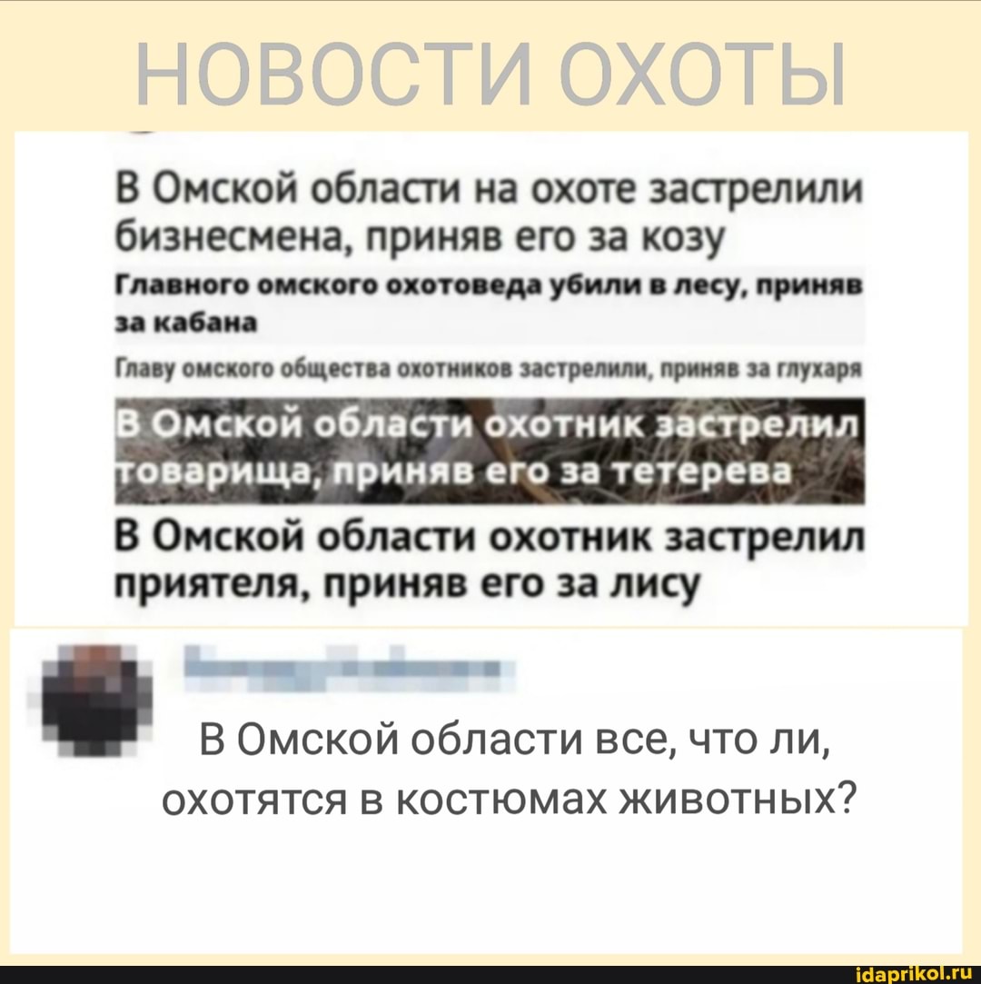 ОХОТЫ
В Омской области на охоте застрелили бизнесмена, приняв его за козу
Главного омского охотоведа убили в лесу, приняв за кабана
Главу омского общества охотников застрелили, приняв за глухаря
Омской области охотник застрелил
оварища, приняв его за тетерева
В Омской области охотник застрелил приятеля, приняв его за лису
В Омской области все, что ли,
охотятся в костюмах животных?