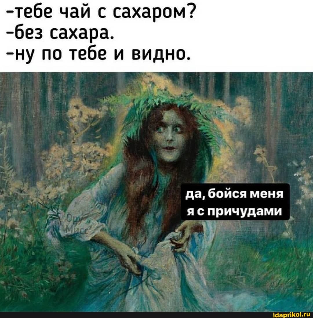 -тебе чай с сахаром? сахара.
-ну по тебе и видно.
да, бойся меня причудами