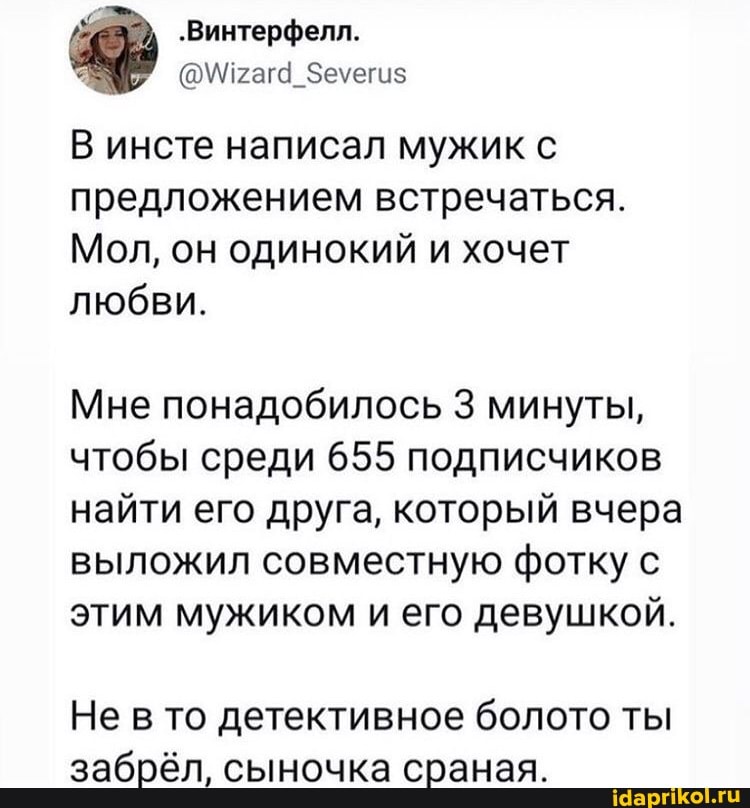 В инсте написал мужик с предложением встречаться.
Мол, он одинокий и хочет любви.
Мне понадобилось 3 минуты, чтобы среди 655 подписчиков найти его друга, который вчера выложил совместную фотку с этим мужиком и его девушкой.
Не в то детективное болото ты забрёл, сыночка сраная.