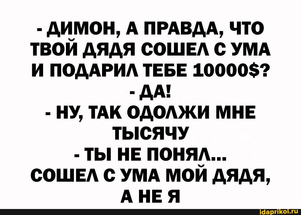 - ДИМОН, А ПРАВДА, ЧТО ТВОИ ДЯДЯ СОШЕЛ С УМА И ПОДАРИЛ ТЕБЕ 10000$?
-ДА!
- НУ, ТАК ОДОЛЖИ МНЕ ТЫСЯЧУ
- ТЫ НЕ ПОНЯЛ...
СОШЕЛ С УМА МОИ ДЯДЯ,
АНЕЯ
