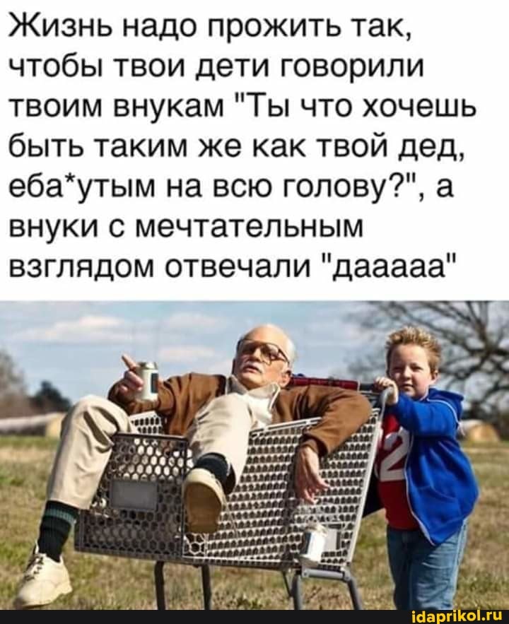 Жизнь надо прожить так, чтобы твои дети говорили твоим внукам "Ты что хочешь быть таким же как твой дед, еба*утым на всю голову?", а внуки с мечтательным взглядом отвечали "дааааа"