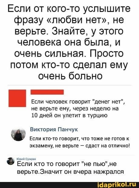 Если от кого-то услышите фразу "любви нет", не верьте. Знайте, у этого
человека она была, и очень сильная. Просто потом кто-то сделал ему очень больно
Если человек говорит "денег нет", не верьте ему, через неделю на
10 дней он улетит в турцию
Виктория Панчук
Если кто-то говорит, что тоже не готов к экзамену, не верьте - сдаст на отлично!
ФЕ Если кто то говорит "не верьте.Значит он вчера нажрался