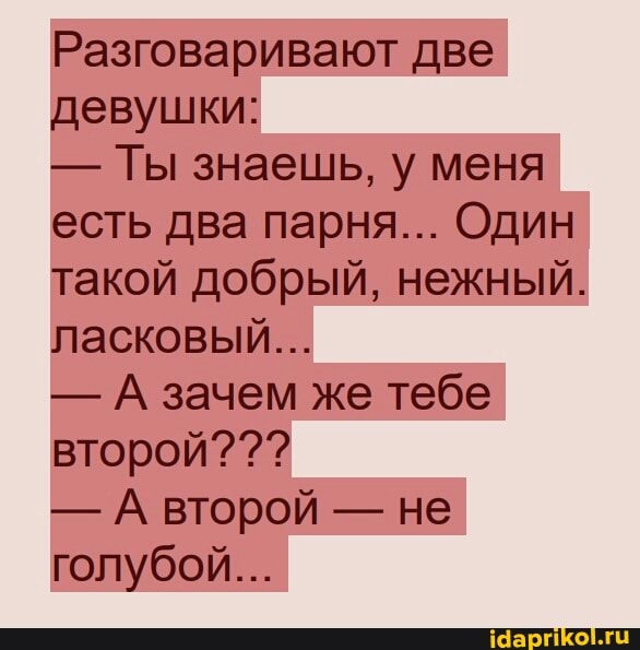 Разговаривают две девушки:
- Ты знаешь, у меня есть два парня... Один такой добрый, нежный.
ласковый...
- А зачем же тебе второй???
- А второй - не голубой...