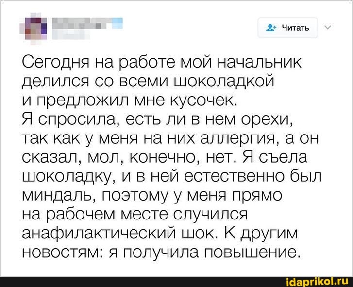 ф--: 3- Читать
Сегодня на работе мой начальник делился со всеми шоколадкой
и предложил мне кусочек.
Я спросила, есть ли в нем орехи, так как у меня на них аллергия, аон сказал, мол, конечно, нет. Я села шоколадку, и в ней естественно был миндаль, поэтому у меня прямо
на рабочем месте случился анафилактический шок. К другим новостям: я получила повышение.