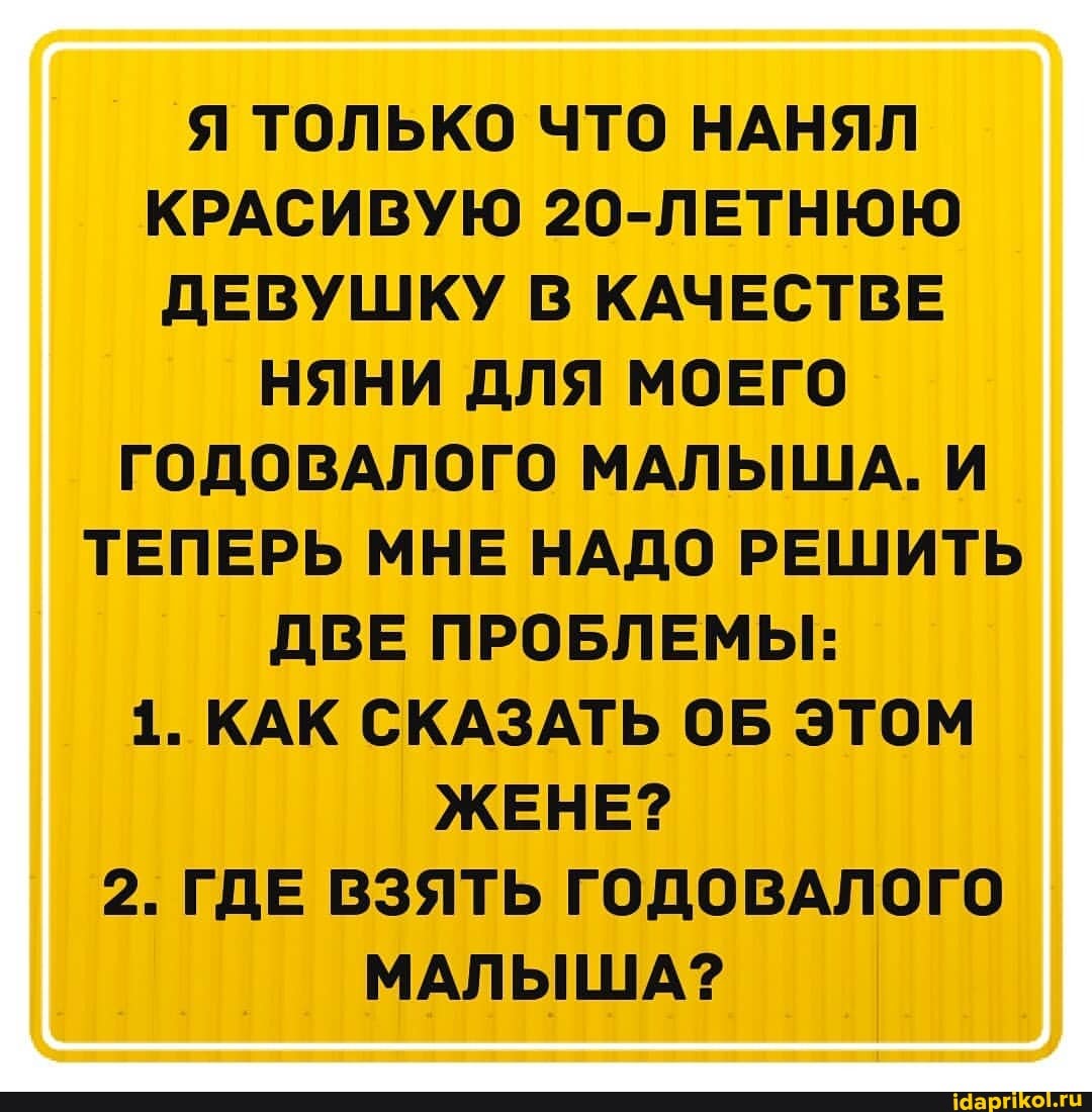 Я ТОЛЬКО ЧТО НАНЯЛ КРАСИВУЮ 20-ЛЕТНЮЮ ДЕВУШКУ В КАЧЕСТВЕ
НЯНИ ДЛЯ МОЕГО ГОДОВАЛОГО МАЛЫША. И
ТЕПЕРЬ МНЕ НАДО РЕШИТЬ ДВЕ ПРОБЛЕМЫ:
1. КАК СКАЗАТЬ ОБ ЭТОМ ЖЕНЕ?
2. ГДЕ ВЗЯТЬ ГОДОВАЛОГО МАЛЫША?
