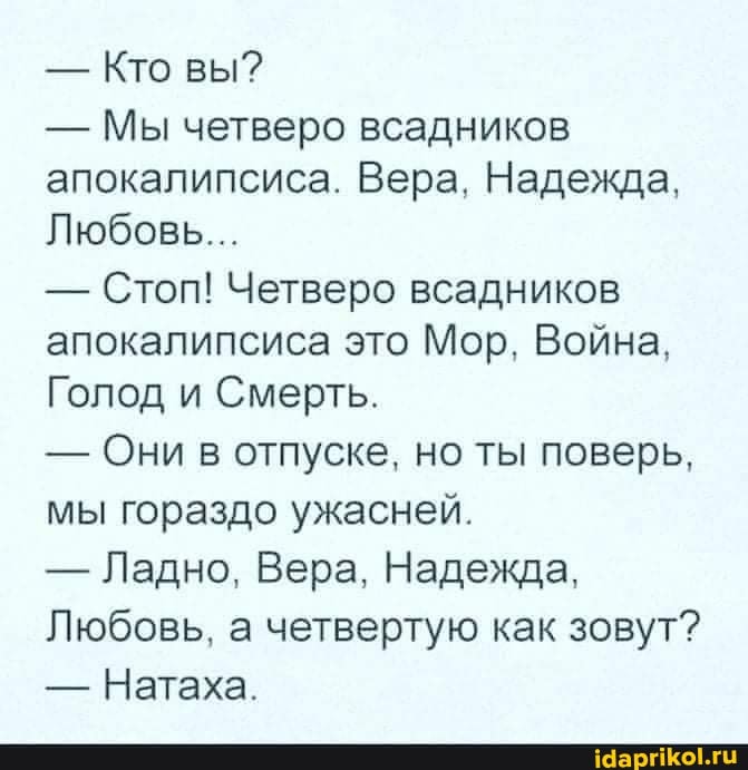 - Кто вы? - Мы четверо всадников апокалипсиса. Вера, Надежда, Любовь. - Стоп! Четверо всадников апокалипсиса это Мор, Война, Голод и Смерть. - Они в отпуске, но ты поверь, мы гораздо ужасней. - Ладно, Вера, Надежда, Любовь, а четвертую как зовут? - Натаха.