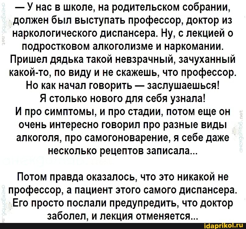 - Унас в школе, на родительском собрании, должен был выступать профессор, доктор из наркологического диспансера. Ну, с лекцией о подростковом алкоголизме и наркомании.
Пришел дядька такой невзрачный, зачуханный какой-то, по виду и не скажешь, что профессор.
Но как начал говорить - заслушаешься!
Я столько нового для себя узнала!
И про симптомы, и про стадии, потом еще он очень интересно говорил про разные виды алкоголя, про самогоноварение, я себе даже
несколько рецептов записала...
Потом правда оказалось, что это никакой не профессор, а пациент этого самого диспансера
Его просто послали предупредить, что доктор заболел, и лекция отменяется...