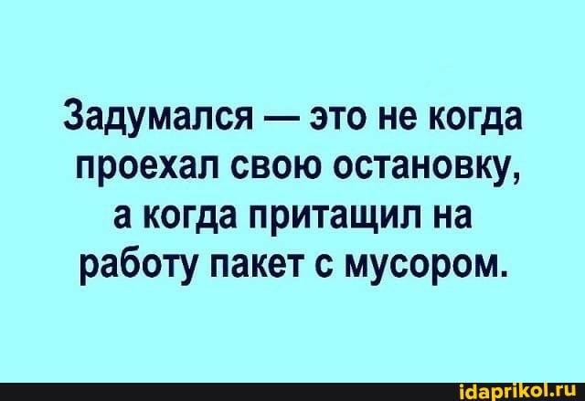 Задумался - это не когда проехал свою остановку, а когда притащил на работу пакет с мусором.