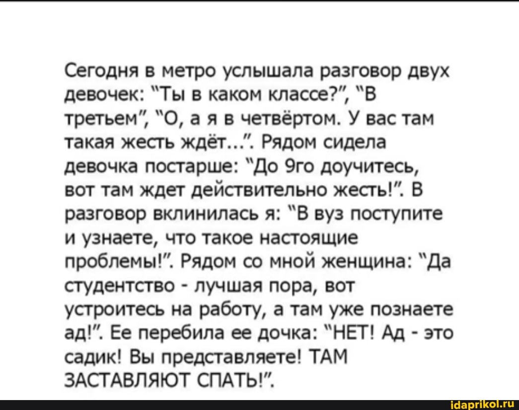 Сегодня в метро услышала разговор двух
третьем", "О, а я в четвёртом. У вас там
такая жесть ждёт...". Рядом сидела
девочка постарше: "До 9го доучитесь,
вот там ждет действительно жесть!". В
разговор вклинилась я: "В вуз поступите
и узнаете, что такое настоящие
проблемы!". Рядом со мной женщина: "Да
студентство лучшая пора, вот
устроитесь на работу, а там уже познаете
это
садик! Вы представляете! ТАМ
ЗАСТАВЛЯЮТ СПАТЬ!"