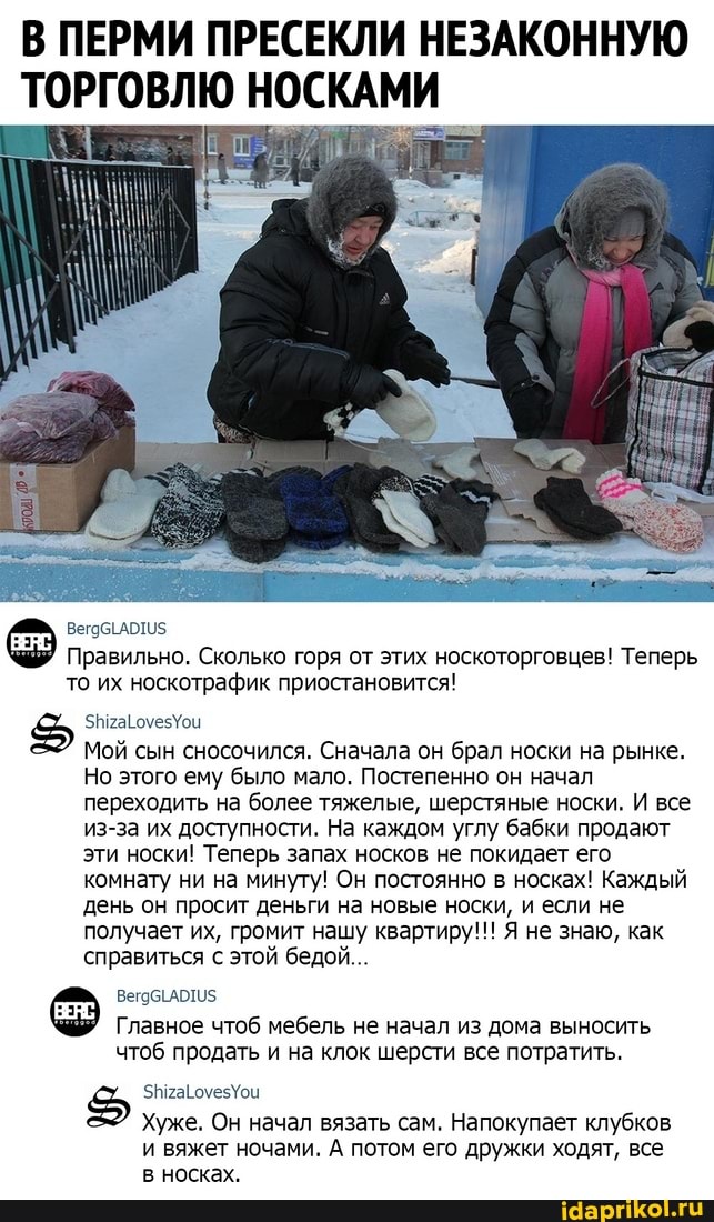 В ПЕРМИ ПРЕСЕКЛИ НЕЗАКОННУЮ ТОРГОВЛЮ НОСКАМИ
Правильно. Сколько горя от этих носкоторговцев! Теперь то их носкотрафик приостановится!
нрагомезУои
Мой сын сносочился. Сначала он брал носки на рынке.
Но этого ему было мало. Постепенно он начал переходить на более тяжелые, шерстяные носки. И все из-за их доступности. На каждом углу бабки продают эти носки! Теперь запах носков не покидает его комнату ни на минуту! Он постоянно в носках! Каждый день он просит деньги на новые носки, и если не получает их, громит нашу квартиру!!! Я не знаю, как справиться с этой бедой...
вегобЕАОТИ5
Главное чтоб мебель не начал из дома выносить чтоб продать и на клок шерсти все потратить.
Хуже. Он начал вязать сам. Напокупает клубков и вяжет ночами. А потом его дружки ходят, все в носках.