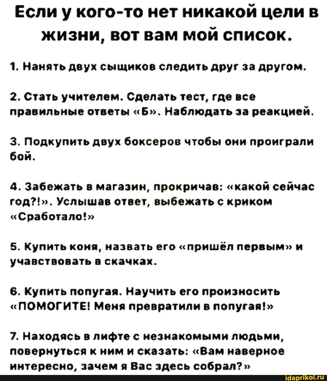 Если у кого-то нет никакой цели в жизни, вот вам мой список.
1. Нанять двух сыщиков следить друг за другом.
2. Стать учителем. Сделать тест, где все правильные ответы "Б". Наблюдать за реакцией.
3. Подкупить двух боксеров чтобы они проиграли бой.
4. Забежать в магазин, прокричав: "какой сейчас год?!". Услышав ответ, выбежать с криком
"Сработало!"
5. Купить коня, назвать его "пришёл первым" и учавствовать в скачках.
6. Купить попугая. Научить его произносить
"ПОМОГИТЕ! Меня превратили в попугая!>
7. Находясь в лифте с незнакомыми людьми, повернуться к ним и сказать: "Вам наверное интересно зЩ2лчем а Вг злегь