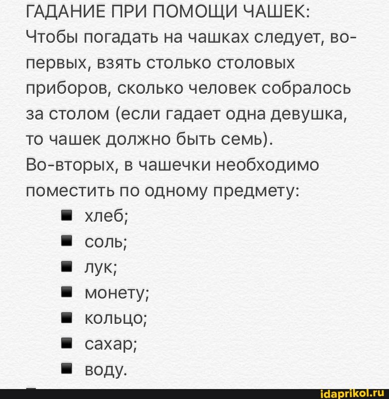 ГАДАНИЕ ПРИ ПОМОЩИ ЧАШЕК:
Чтобы погадать на чашках следует, во- первых, взять столько столовых приборов, сколько человек собралось за столом (если гадает одна девушка, то чашек должно быть семь).
Во-вторых, в чашечки необходимо поместить по одному предмету:
хлеб; соль; лук; монету; кольцо; сахар; воду.