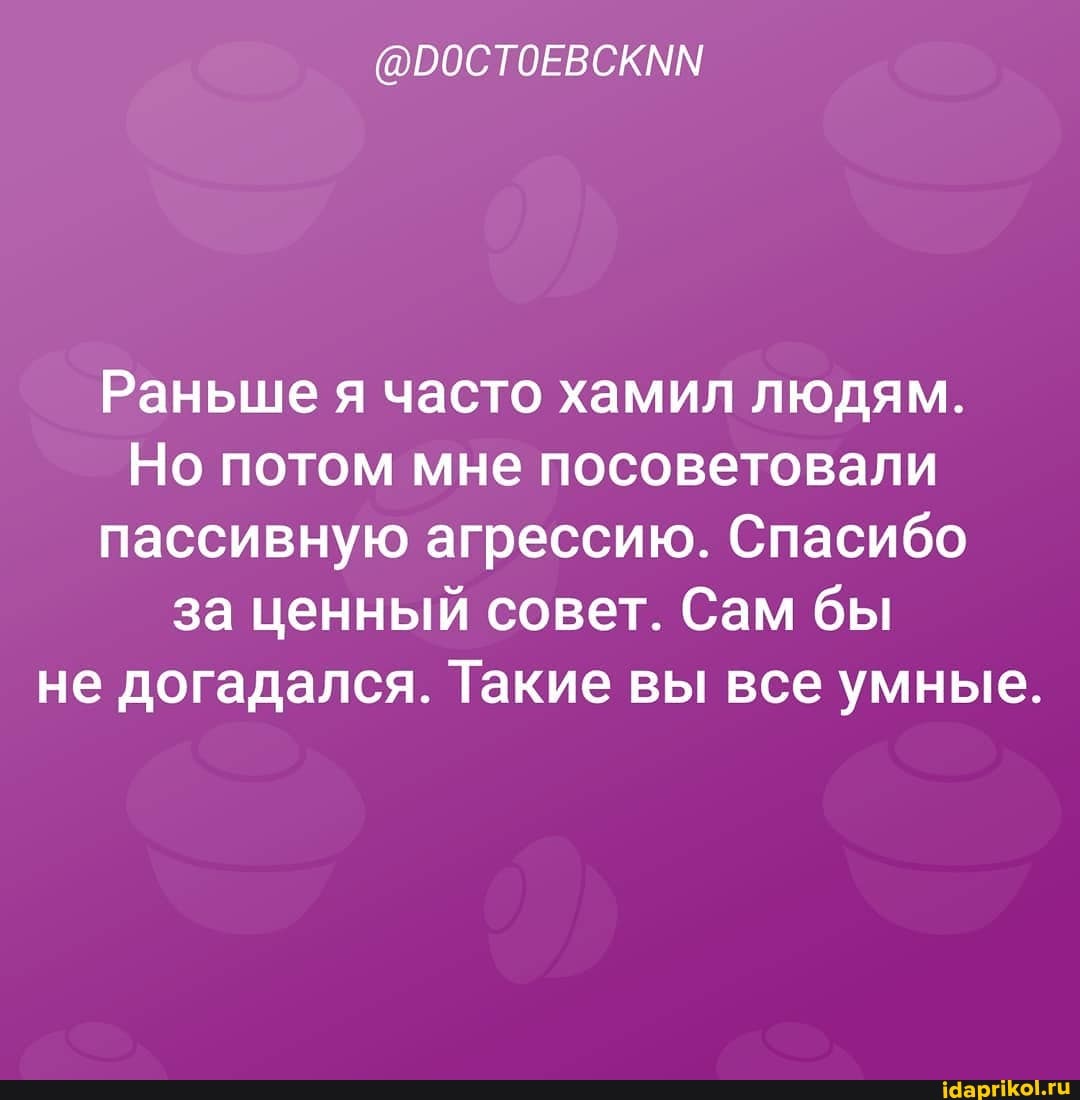 Раньше я часто хамил людям.
Но потом мне посоветовали пассивную агрессию. Спасибо за ценный совет. Сам бы не догадался. Такие вы все умные.