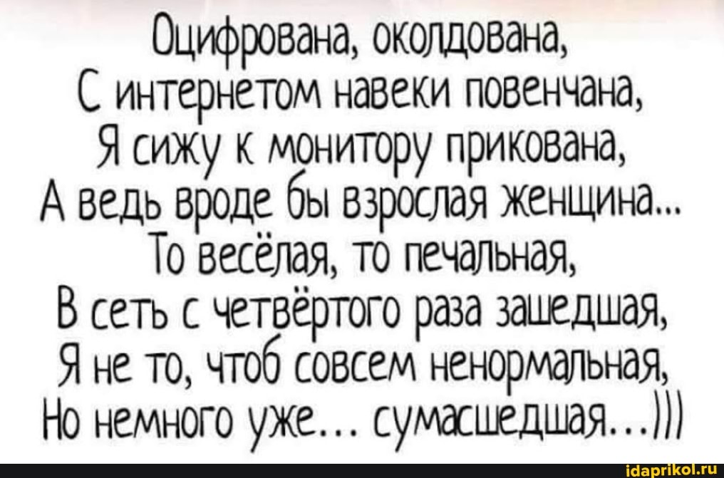 Оцифрована, околдована,
С интернетом навеки повенчана,
Я сижу к монитору прикована,
А ведь вроде. бы взрослая женщина...
То весёлая, то печальная,
В сеть с четвертого раза зашедшая,
Яне то, чтоб совсем ненормальная,
Но немного уже... сумасшедшая...)