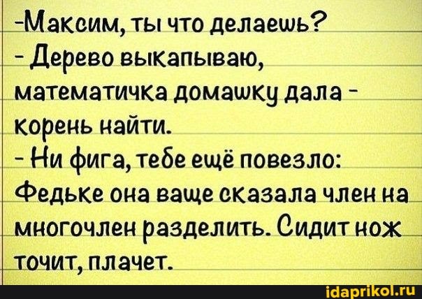 I _-Максим, ты что делаешь?
Дерево выкапываю,
_математичка домашку дала- корень найти.
Ни фига, тебе ещё повезло:
Федьке она ваще сказала член на_
' многочлен разделить. Сидит нож _ точит, плачет.