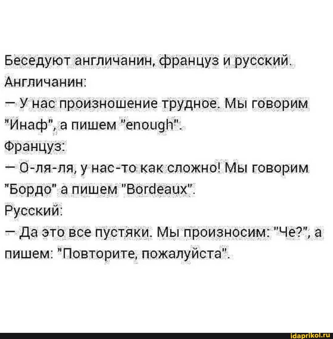 Беседуют англичанин, француз и русский.
Англичанин:
- нас произношение трудное. Мы говорим
"Инаф", а пишем "епоидИ".
Француз:
- О-ля-ля, у нас-то как сложно! Мы говорим
"Бордо" а пишем "Вогдеаих".
Русский:
- Да это все пустяки. Мы произносим: "Че?", а пишем: "Повторите, пожалуйста".