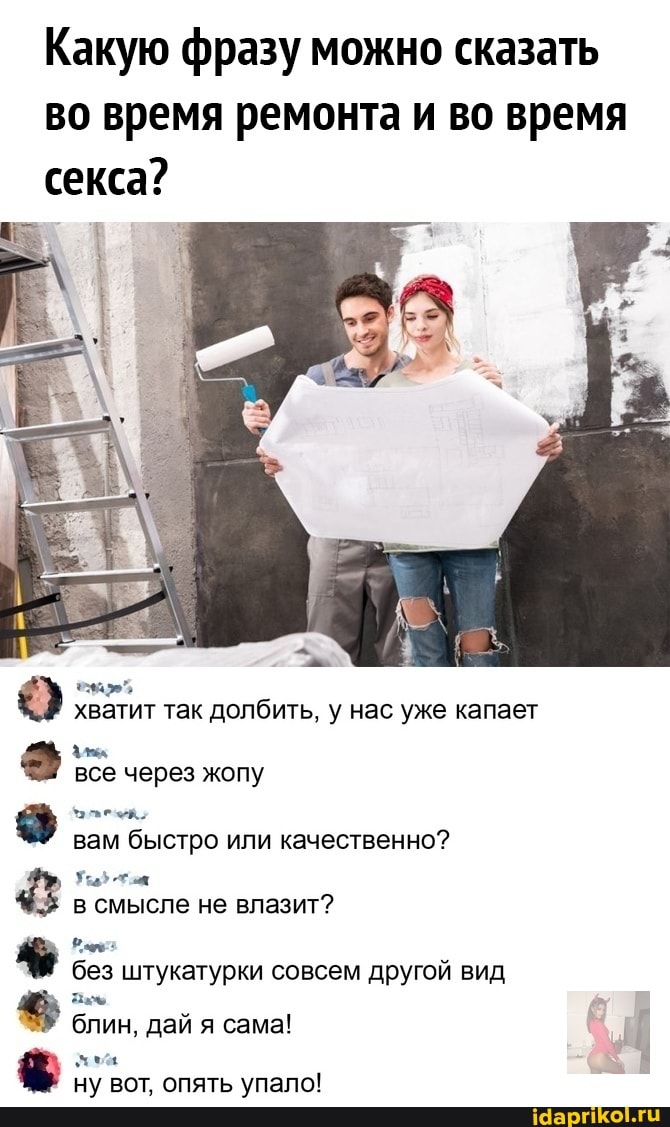 Какую фразу можно сказать во время ремонта и во время секса?
хватит так долбить, у нас уже капает
все через жопу
вам быстро или качественно?
в смысле не влазит?
без штукатурки совсем другой вид блин, дай я сама!
ну вот, опять упало!