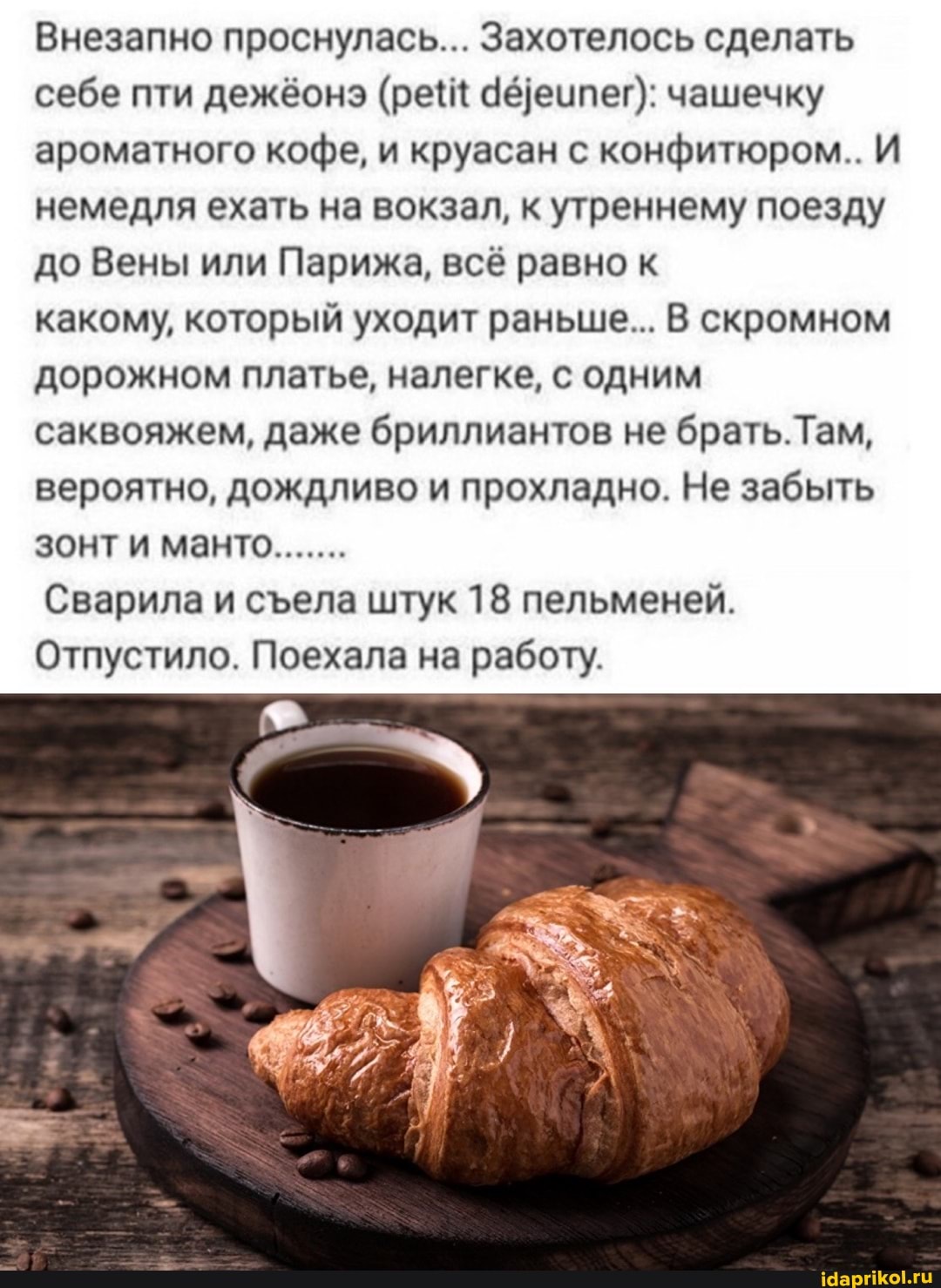 Внезапно проснулась... Захотелось сделать себе пти дежёонэ (рей Зедеипег): чашечку ароматного кофе, и круасан с конфитюром.. И немедля ехать на вокзал, к утреннему поезду до Вены или Парижа, всё равно к
какому, который уходит раньше... В скромном дорожном платье, налегке, с одним саквояжем, даже бриллиантов не брать. Там, вероятно, дождливо и прохладно. Не забыть зонти манто.......
Сварила и села штук 18 пельменей.
Отпустило. Поехала на работу.
