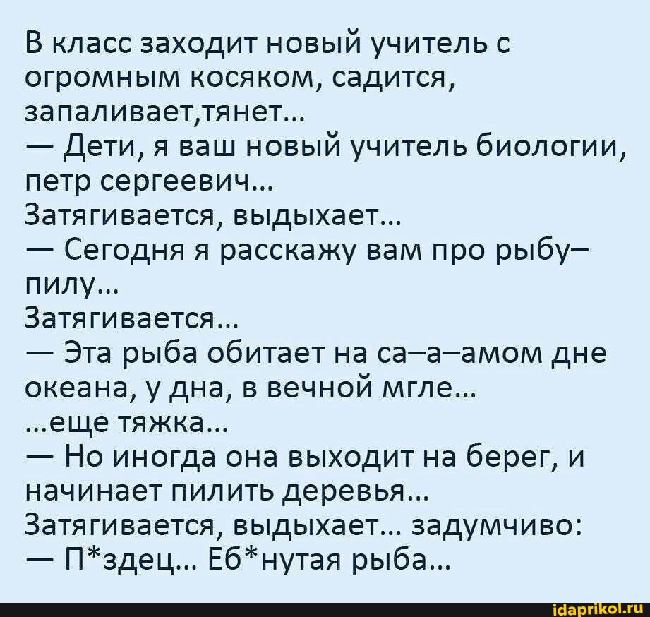 В класс заходит новый учитель с огромным косяком, садится, запаливает'тянет...
- Дети, я ваш новый учитель биологии, петр сергеевич...
Затягивается, выдыхает...
- Сегодня я расскажу вам про рыбу- пилу...
Затягивается...
- Эта рыба обитает на са-а-амом дне океана, у дна, в вечной мгле...
...еще тяжка...
- Но иногда она выходит на берег, и начинает пилить деревья...
Затягивается, выдыхает... задумчиво:
- П*здец... Еб*нутая рыба...