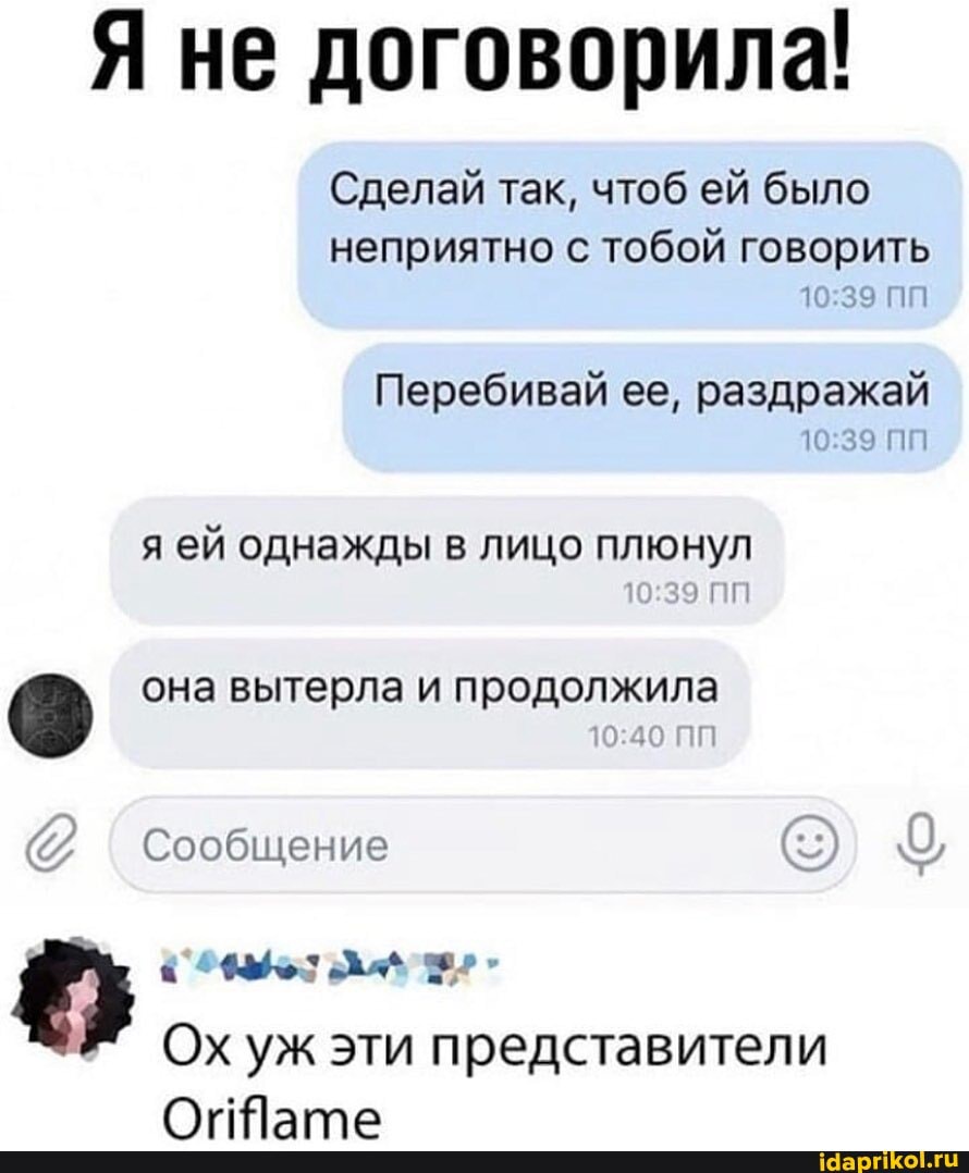 Я не договорила!
Сделай так, чтоб ей было
неприятно с тобой говорить
Перебивай ее, раздражай
я ей однажды в лицо плюнул она вытерла и продолжила
47, Сообщение
Ох уж эти представители
Oriflame