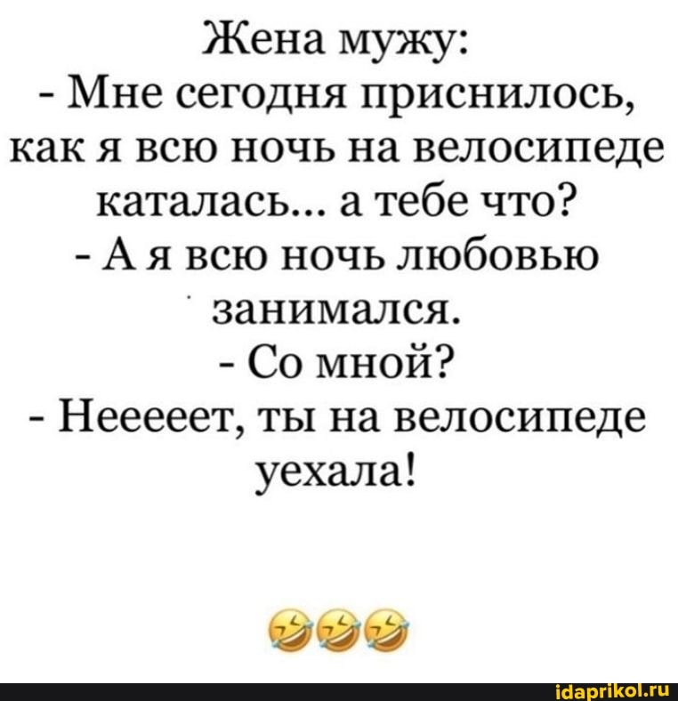 Жена мужу:
- Мне сегодня приснилось, как я всю ночь на велосипеде каталась... а тебе что?
- Ая всю ночь любовью
занимался.
- Со мной?
- Нееееет, ты на велосипеде уехала!
