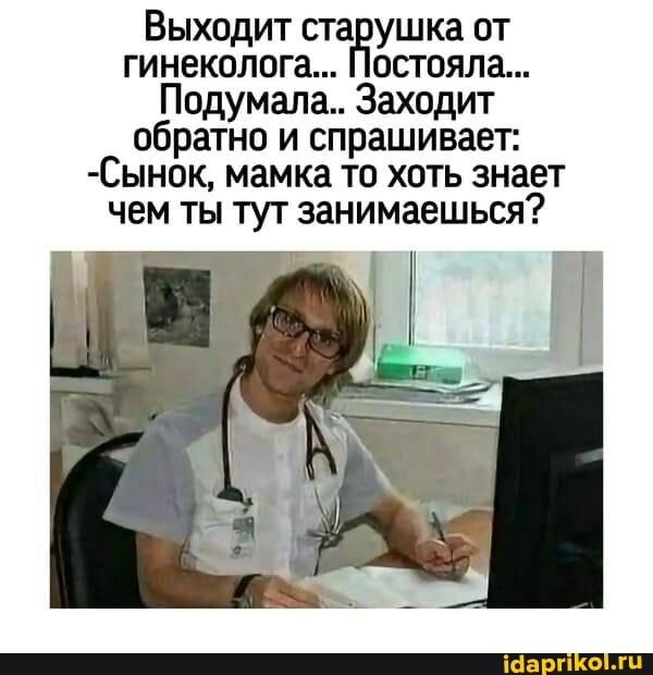 Выходит старушка от гинеколога... Постояла...
Подумала.. Заходит обратно и спрашивает:
-Сынок, мамка то хоть знает чем ты тут занимаешься?