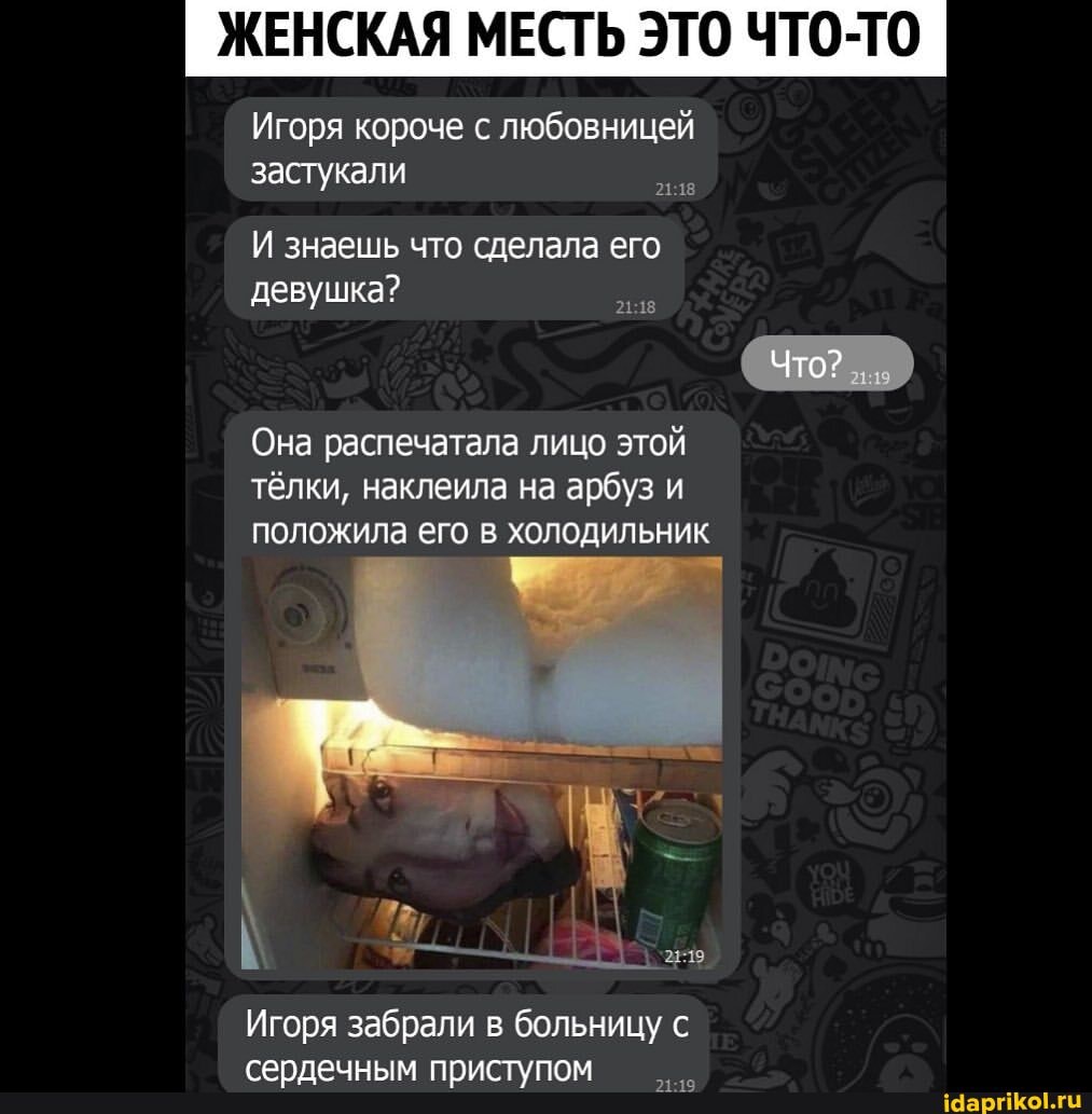 ЖЕНСКАЯ МЕСТЬ ЭТО ЧТО-ТО
Игоря короче с любовницей застукали
И знаешь что сделала его
девушка?
Что?
Она распечатала лицо этой тёлки, наклеила на арбуз и положила его в холодильник
Игоря забрали в больницу с