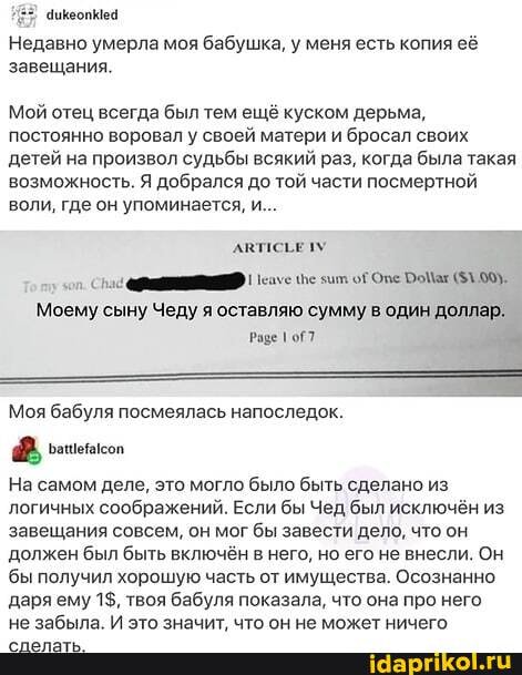 Недавно умерла моя бабушка, у меня есть копия её завещания.
Мой отец всегда был тем ещё куском дерьма, постоянно воровал у своей матери и бросал своих детей на произвол судьбы всякий раз, когда была такая возможность. Я добрался до той части посмертной воли, где он упоминается, и...
Моему сыну Чеду я оставляю сумму в один доллар.
аше 1оГ7
Моя бабуля посмеялась напоследок.
На самом деле, это могло было быть сделано из логичных соображений. Если бы Чед был исключён из завещания совсем, он мог бы завести дело, что он из должен был быть включён в него, но его не внесли. Он
'бы получил хорошую часть от имущества. Осознанно даря ему 1$, твоя бабуля показала, что она про него не забыла. И это значит. что он не может ничего
из