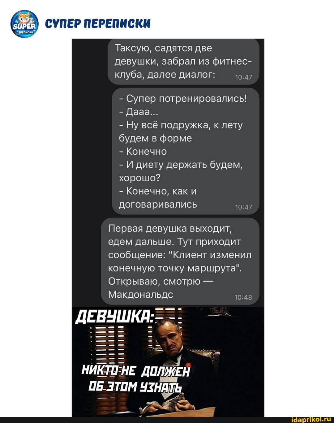 СУПЕР ПЕРЕПИСКИ
'ПЕРЕПИСКИ.
Таксую, садятся две девушки, забрал из фитнес- клуба, далее диалог:
- Супер потренировались!
- Дааа...
- Ну всё подружка, к лету будем в форме
- Конечно
- И диету держать будем, хорошо?
- Конечно, как и договаривались 47
Первая девушка выходит, едем дальше. Тут приходит сообщение: "Клиент изменил конечную точку маршрута".
Открываю, смотрю -
Макдональдс
ДЕВУШКА:
НЕ ОБ ЭТОМ ЧЗНАТЬ